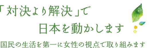 「対決より解決」で日本を動かします 国民の生活を第一に女性の視点で取り組みます